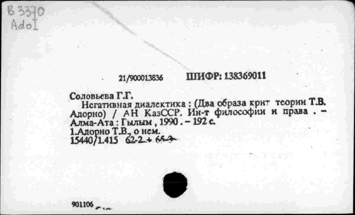 ﻿В ЭД О
21/900013836 ШИФР: 138369011
Соловьева ГТ.	,	~.п
Негативная диалектика : (Два образа крнт теории I И. Адорно) /АН КазССР. Ин-т философии и права . -Алма-Ата : Гылым , 1990. - 192 с.
1 .Адорно ТТ, о нем.
15440/1.415
90110*